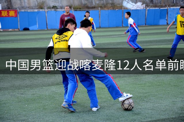 中国男篮迎战喀麦隆12人名单前瞻：9名球员基本锁定席位，两位年轻新人有望迎来国家队首秀