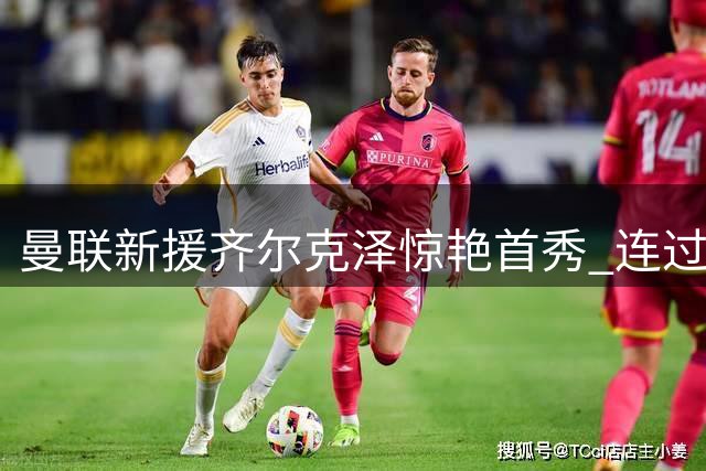 曼联新援齐尔克泽惊艳首秀 连过两人破门展现超强个人能力